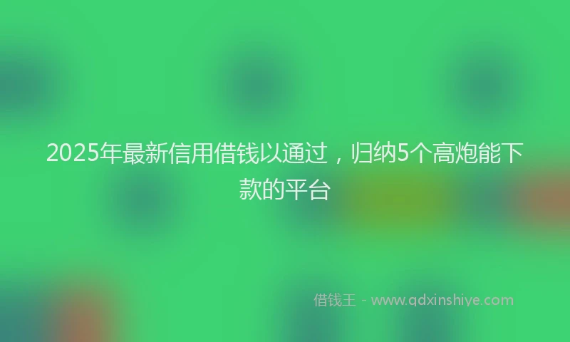 2025年最新信用借钱以通过，归纳5个高炮能下款的平台