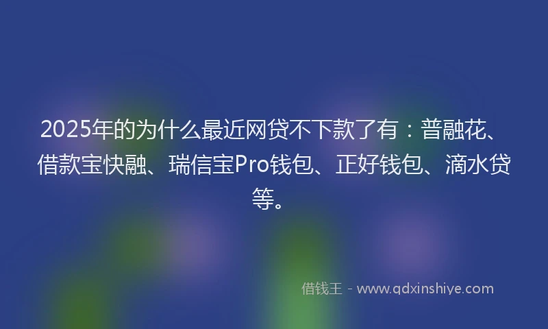2025年的为什么最近网贷不下款了有：普融花、借款宝快融、瑞信宝Pro钱包、正好钱包、滴水贷等。
