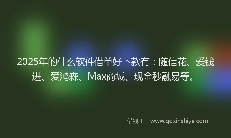 2025年的什么软件借单好下款有：随信花、爱钱进、爱鸿森、Max商城、现金秒融易等。