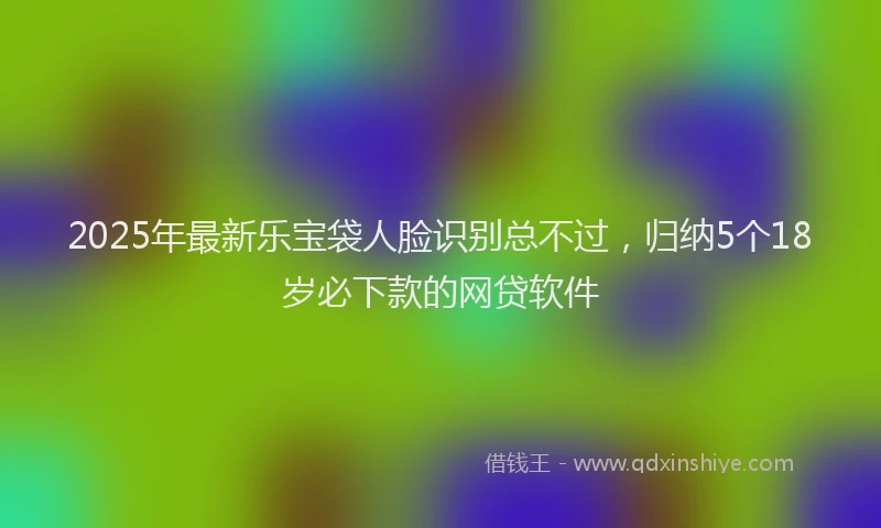 2025年最新乐宝袋人脸识别总不过，归纳5个18岁必下款的网贷软件