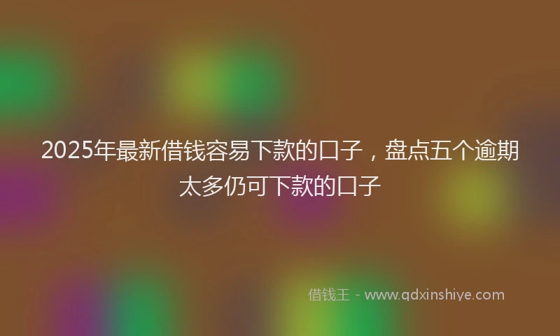 2025年最新借钱容易下款的口子，盘点五个逾期太多仍可下款的口子