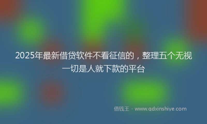2025年最新借贷软件不看征信的，整理五个无视一切是人就下款的平台