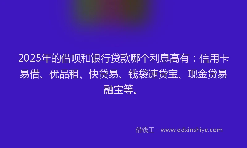 2025年的借呗和银行贷款哪个利息高有：信用卡易借、优品租、快贷易、钱袋速贷宝、现金贷易融宝等。