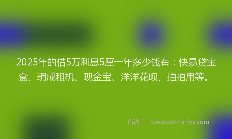2025年的借5万利息5厘一年多少钱有：快易贷宝盒、玥成租机、现金宝、洋洋花呗、拍拍用等。