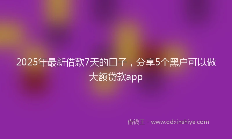 2025年最新借款7天的口子，分享5个黑户可以做大额贷款app