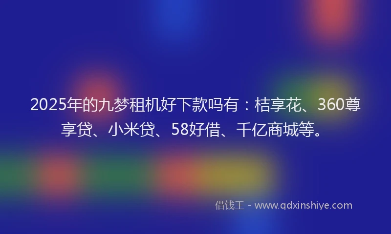 2025年的九梦租机好下款吗有：桔享花、360尊享贷、小米贷、58好借、千亿商城等。