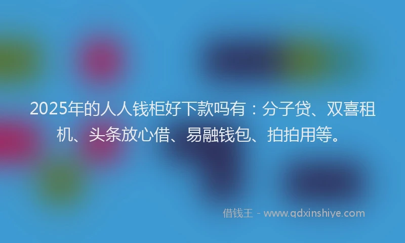 2025年的人人钱柜好下款吗有：分子贷、双喜租机、头条放心借、易融钱包、拍拍用等。