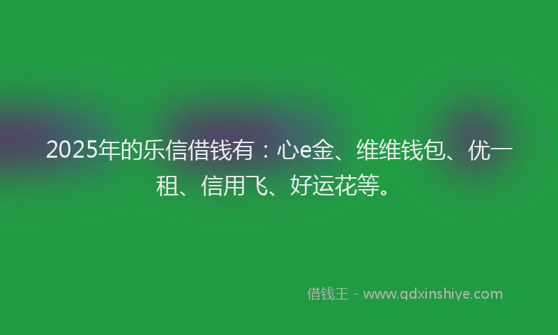 2025年的乐信借钱有：心e金、维维钱包、优一租、信用飞、好运花等。