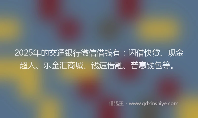 2025年的交通银行微信借钱有：闪借快贷、现金超人、乐金汇商城、钱速借融、普惠钱包等。