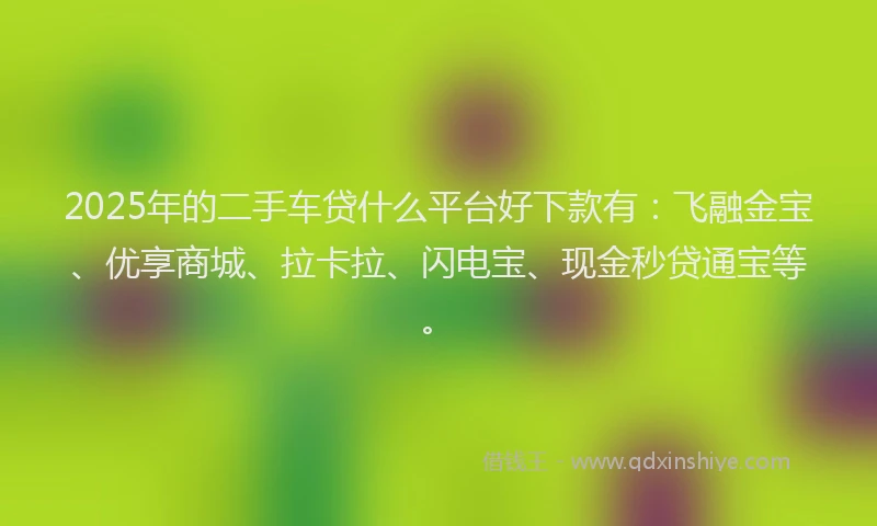 2025年的二手车贷什么平台好下款有：飞融金宝、优享商城、拉卡拉、闪电宝、现金秒贷通宝等。