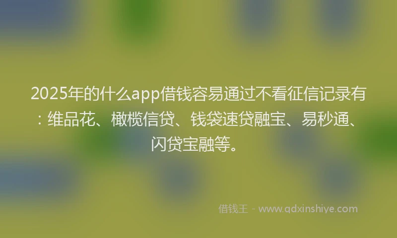 2025年的什么app借钱容易通过不看征信记录有：维品花、橄榄信贷、钱袋速贷融宝、易秒通、闪贷宝融等。