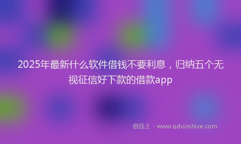 2025年最新什么软件借钱不要利息，归纳五个无视征信好下款的借款app