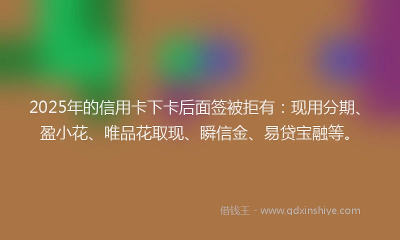 2025年的信用卡下卡后面签被拒有：现用分期、盈小花、唯品花取现、瞬信金、易贷宝融等。