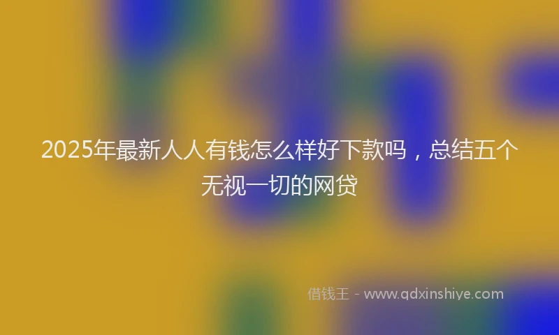 2025年最新人人有钱怎么样好下款吗，总结五个无视一切的网贷