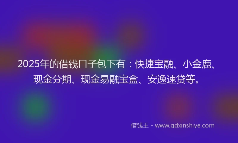 2025年的借钱口子包下有：快捷宝融、小金鹿、现金分期、现金易融宝盒、安逸速贷等。