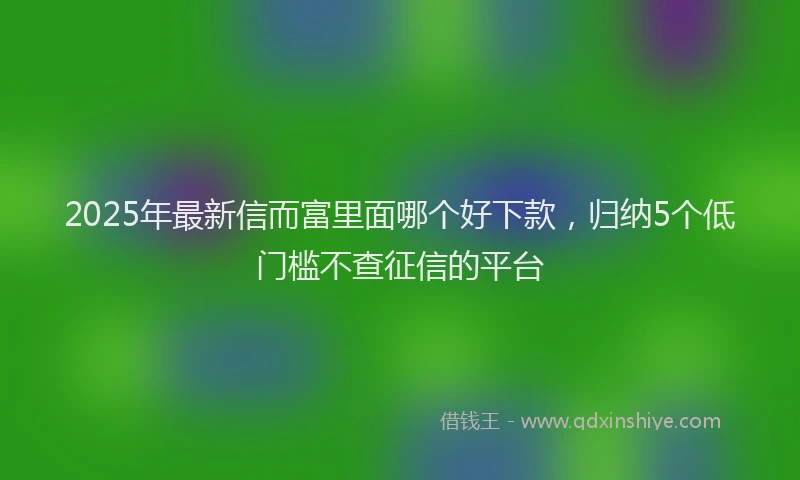 2025年最新信而富里面哪个好下款，归纳5个低门槛不查征信的平台