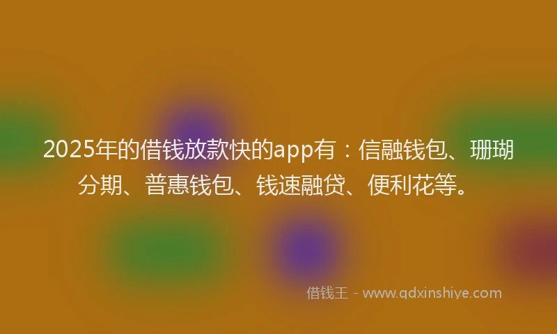 2025年的借钱放款快的app有：信融钱包、珊瑚分期、普惠钱包、钱速融贷、便利花等。
