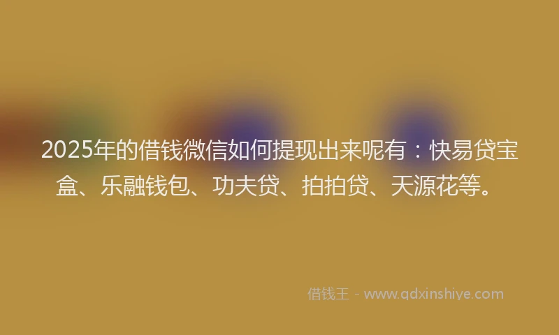 2025年的借钱微信如何提现出来呢有：快易贷宝盒、乐融钱包、功夫贷、拍拍贷、天源花等。