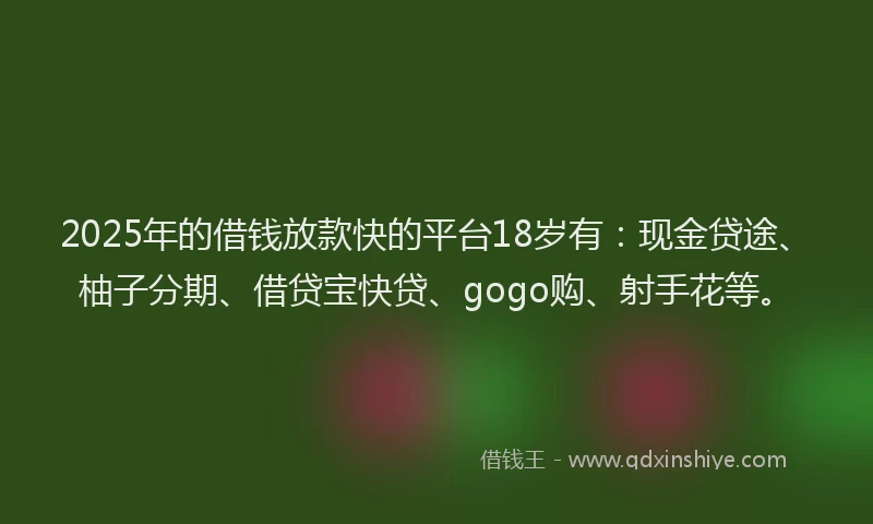 2025年的借钱放款快的平台18岁有：现金贷途、柚子分期、借贷宝快贷、gogo购、射手花等。