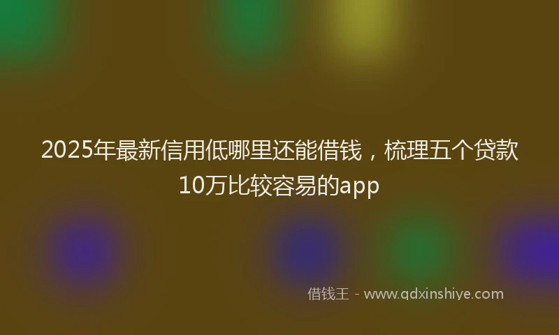 2025年最新信用低哪里还能借钱，梳理五个贷款10万比较容易的app