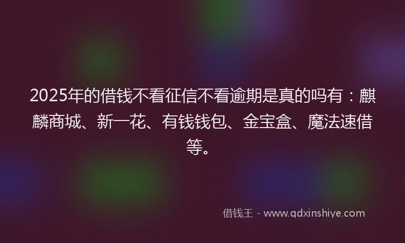 2025年的借钱不看征信不看逾期是真的吗有：麒麟商城、新一花、有钱钱包、金宝盒、魔法速借等。