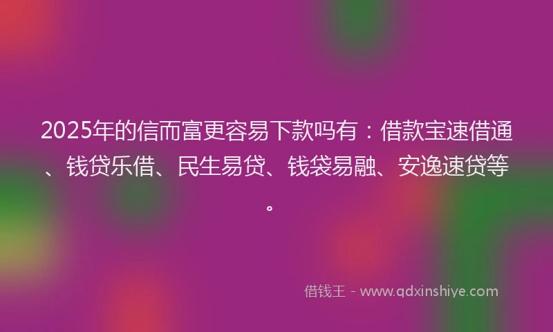 2025年的信而富更容易下款吗有：借款宝速借通、钱贷乐借、民生易贷、钱袋易融、安逸速贷等。