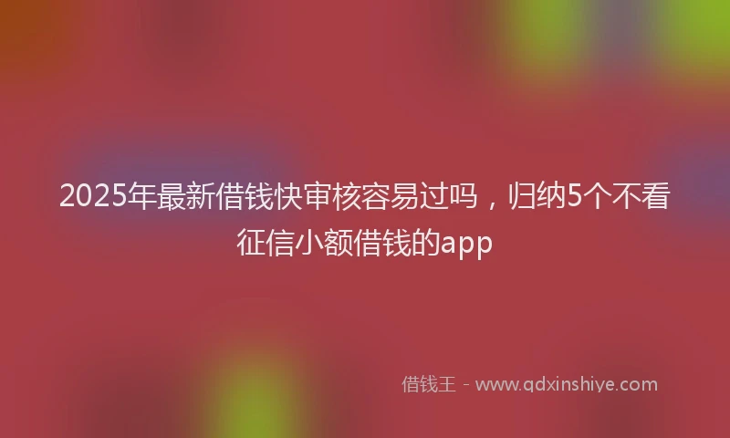 2025年最新借钱快审核容易过吗，归纳5个不看征信小额借钱的app
