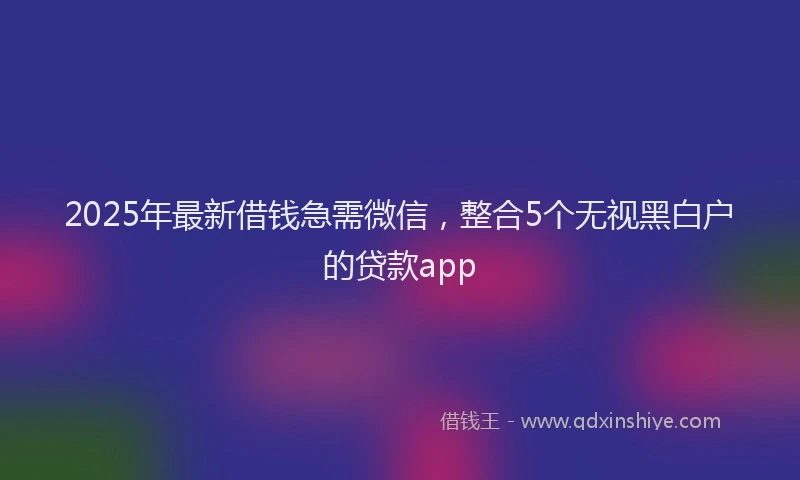2025年最新借钱急需微信，整合5个无视黑白户的贷款app