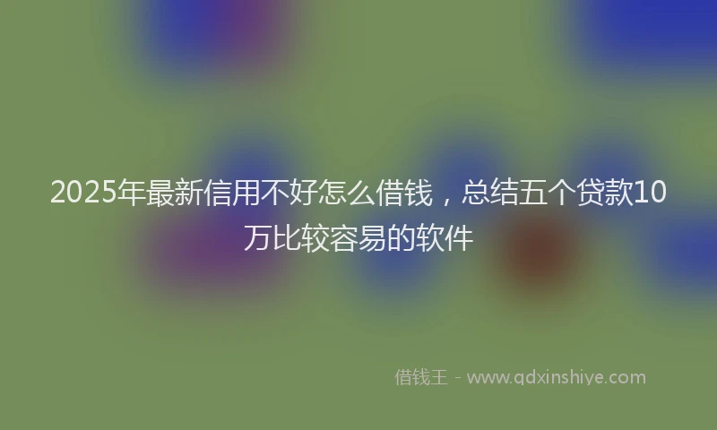2025年最新信用不好怎么借钱，总结五个贷款10万比较容易的软件