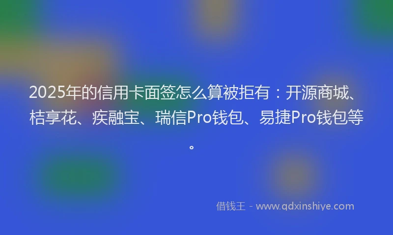 2025年的信用卡面签怎么算被拒有：开源商城、桔享花、疾融宝、瑞信Pro钱包、易捷Pro钱包等。