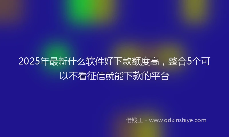 2025年最新什么软件好下款额度高，整合5个可以不看征信就能下款的平台