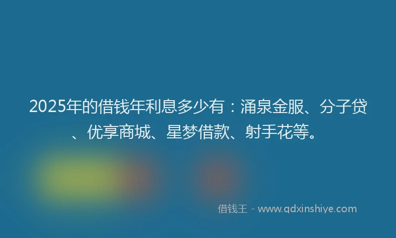2025年的借钱年利息多少有：涌泉金服、分子贷、优享商城、星梦借款、射手花等。