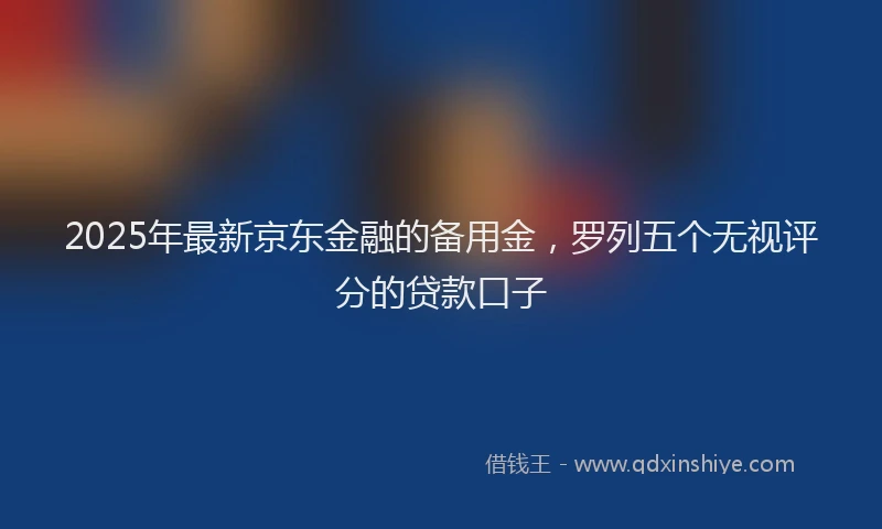 2025年最新京东金融的备用金，罗列五个无视评分的贷款口子