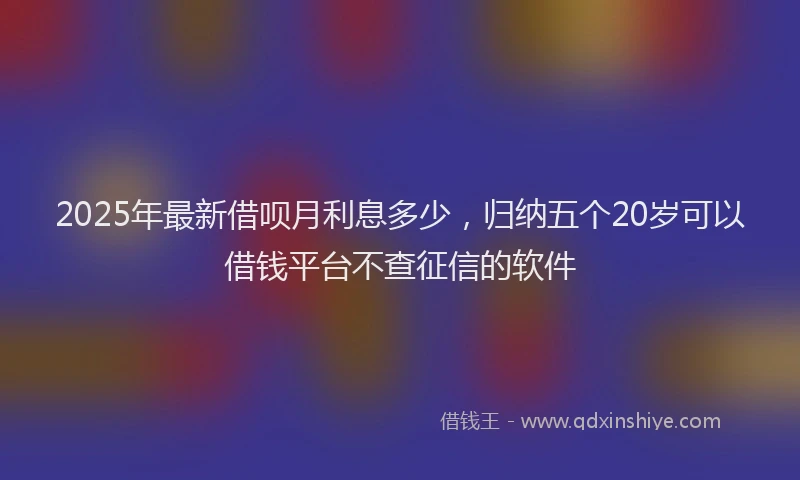 2025年最新借呗月利息多少，归纳五个20岁可以借钱平台不查征信的软件