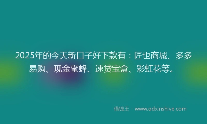 2025年的今天新口子好下款有：匠也商城、多多易购、现金蜜蜂、速贷宝盒、彩虹花等。