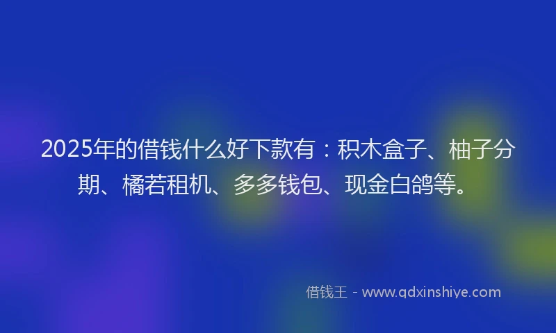 2025年的借钱什么好下款有：积木盒子、柚子分期、橘若租机、多多钱包、现金白鸽等。