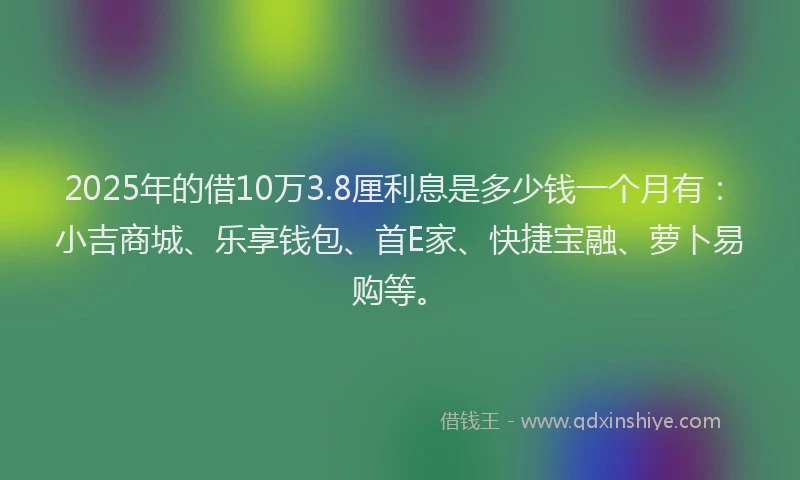 2025年的借10万3.8厘利息是多少钱一个月有：小吉商城、乐享钱包、首E家、快捷宝融、萝卜易购等。