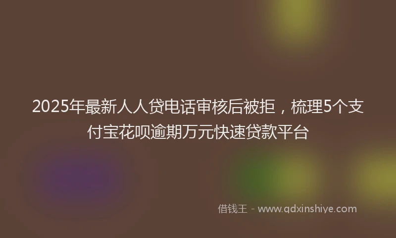 2025年最新人人贷电话审核后被拒，梳理5个支付宝花呗逾期万元快速贷款平台
