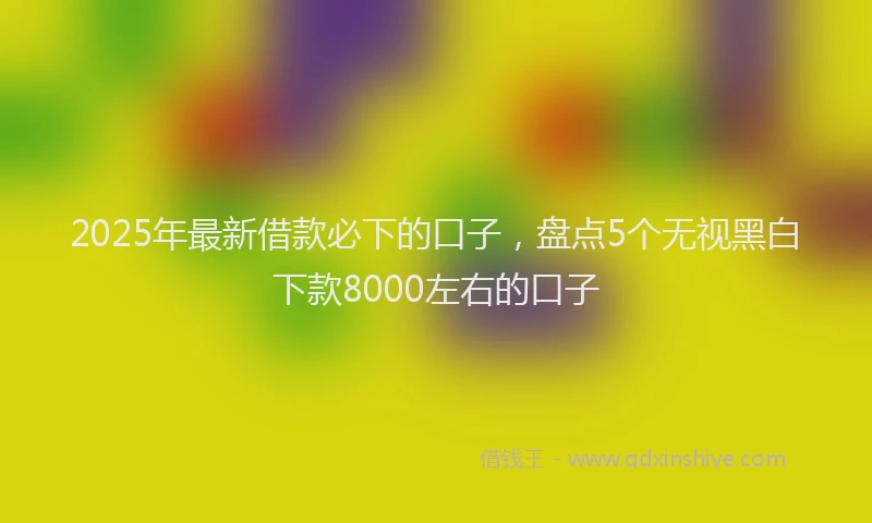 2025年最新借款必下的口子，盘点5个无视黑白下款8000左右的口子