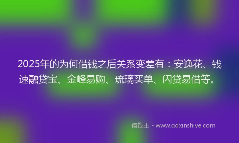 2025年的为何借钱之后关系变差有：安逸花、钱速融贷宝、金峰易购、琉璃买单、闪贷易借等。