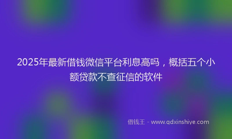2025年最新借钱微信平台利息高吗，概括五个小额贷款不查征信的软件