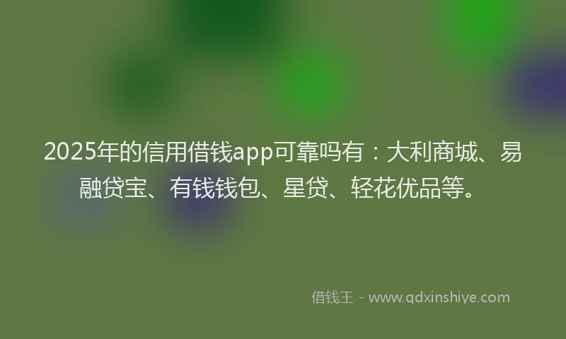 2025年的信用借钱app可靠吗有：大利商城、易融贷宝、有钱钱包、星贷、轻花优品等。