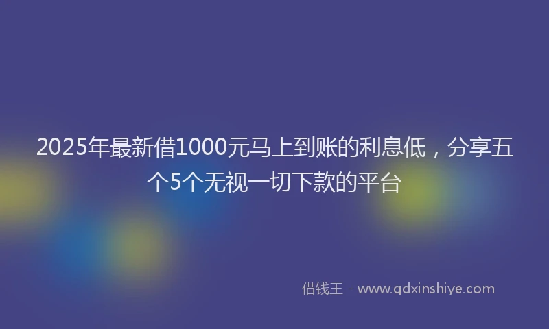 2025年最新借1000元马上到账的利息低，分享五个5个无视一切下款的平台