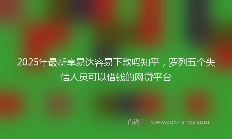 2025年最新享易达容易下款吗知乎，罗列五个失信人员可以借钱的网贷平台