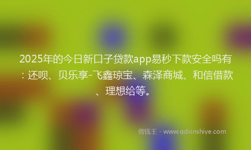 2025年的今日新口子贷款app易秒下款安全吗有：还呗、贝乐享-飞鑫琼宝、森泽商城、和信借款、理想给等。