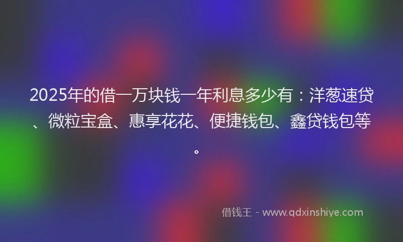 2025年的借一万块钱一年利息多少有：洋葱速贷、微粒宝盒、惠享花花、便捷钱包、鑫贷钱包等。