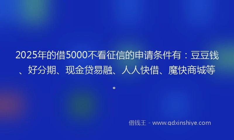 2025年的借5000不看征信的申请条件有：豆豆钱、好分期、现金贷易融、人人快借、魔快商城等。