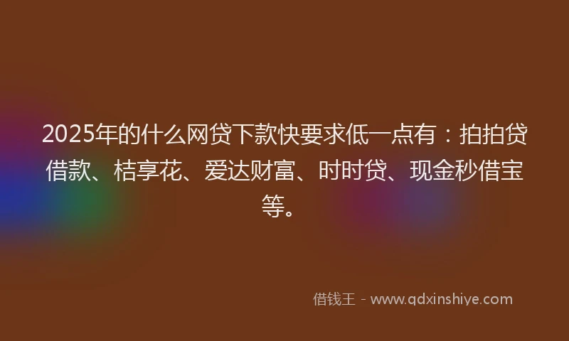 2025年的什么网贷下款快要求低一点有：拍拍贷借款、桔享花、爱达财富、时时贷、现金秒借宝等。