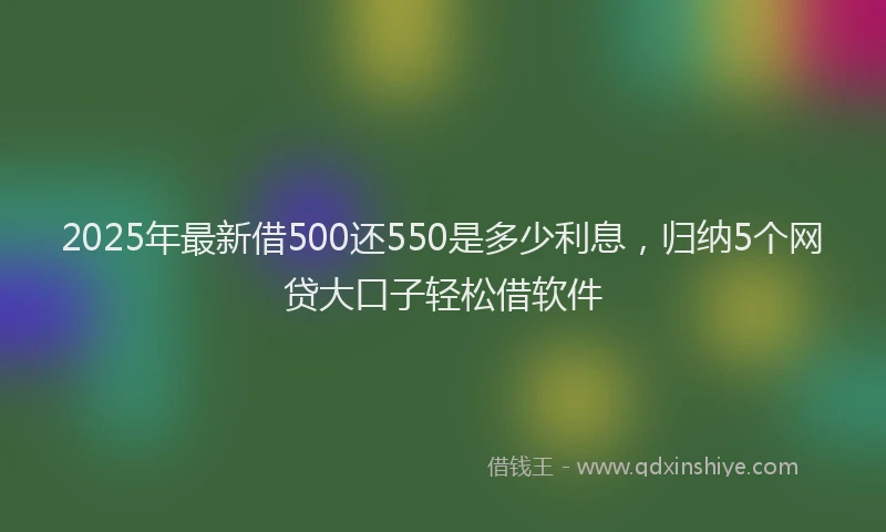 2025年最新借500还550是多少利息，归纳5个网贷大口子轻松借软件