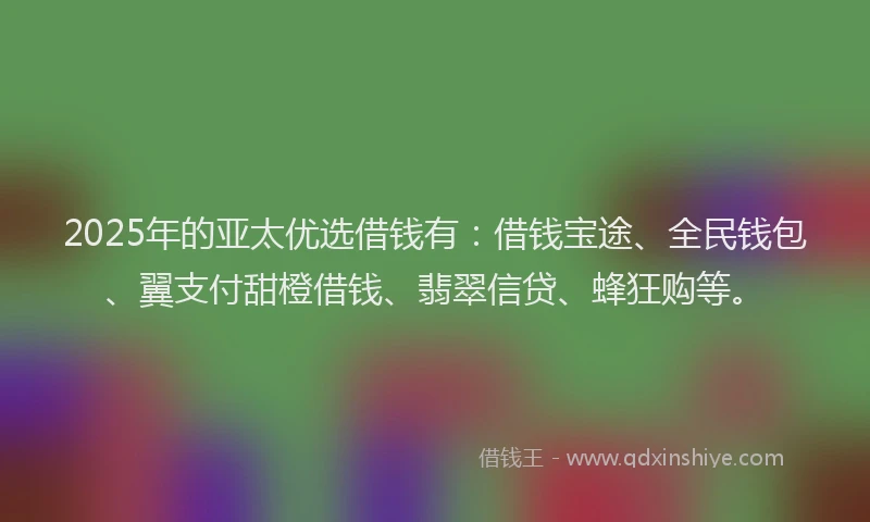 2025年的亚太优选借钱有：借钱宝途、全民钱包、翼支付甜橙借钱、翡翠信贷、蜂狂购等。